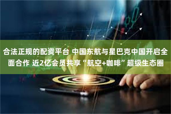 合法正规的配资平台 中国东航与星巴克中国开启全面合作 近2亿会员共享“航空+咖啡”超级生态圈