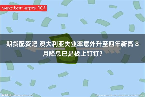 期货配资吧 澳大利亚失业率意外升至四年新高 8月降息已是板上钉钉？