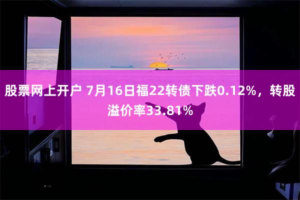 股票网上开户 7月16日福22转债下跌0.12%，转股溢价率33.81%