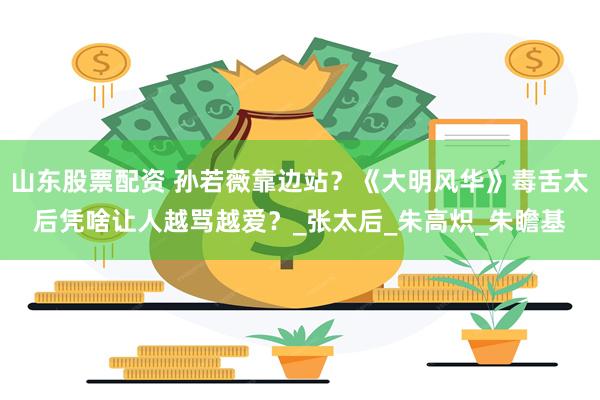 山东股票配资 孙若薇靠边站？《大明风华》毒舌太后凭啥让人越骂越爱？_张太后_朱高炽_朱瞻基