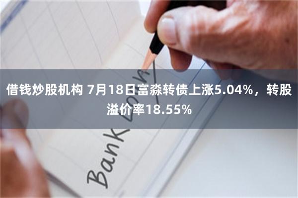 借钱炒股机构 7月18日富淼转债上涨5.04%，转股溢价率18.55%