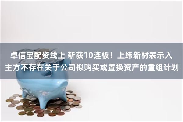 卓信宝配资线上 斩获10连板！上纬新材表示入主方不存在关于公司拟购买或置换资产的重组计划