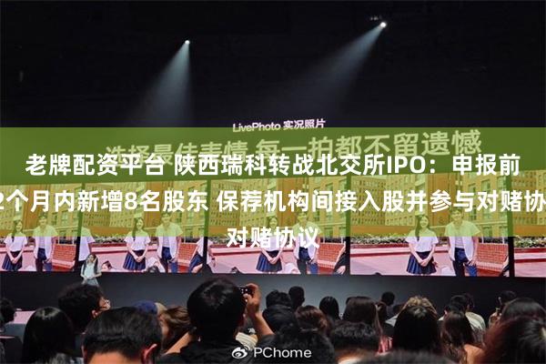 老牌配资平台 陕西瑞科转战北交所IPO：申报前12个月内新增8名股东 保荐机构间接入股并参与对赌协议