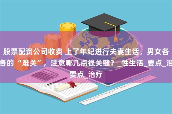 股票配资公司收费 上了年纪进行夫妻生活，男女各有各的 “难关”，注意哪几点很关键？_性生活_要点_治疗