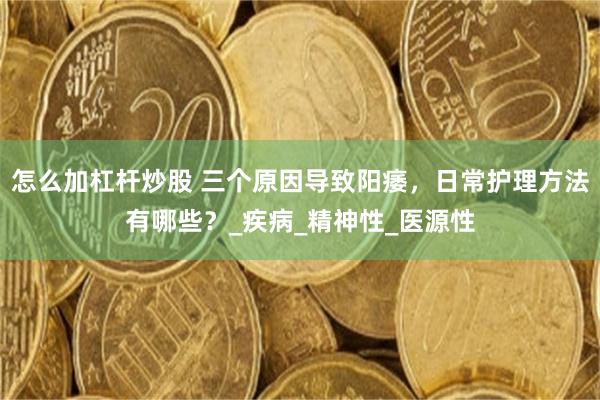 怎么加杠杆炒股 三个原因导致阳痿，日常护理方法有哪些？_疾病_精神性_医源性
