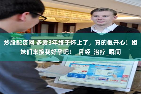 炒股配资网 多囊3年终于怀上了，真的很开心！姐妹们来接我好孕吧！_月经_治疗_瞬间