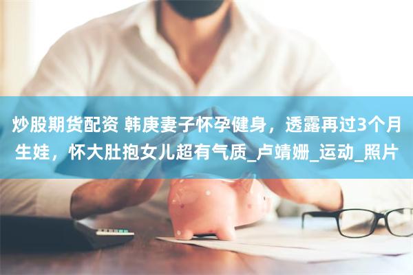 炒股期货配资 韩庚妻子怀孕健身，透露再过3个月生娃，怀大肚抱女儿超有气质_卢靖姗_运动_照片