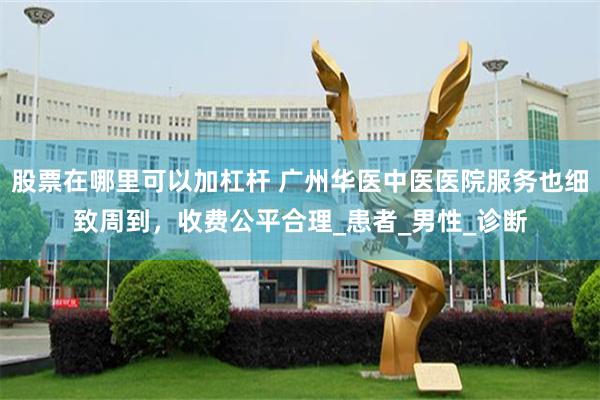 股票在哪里可以加杠杆 广州华医中医医院服务也细致周到，收费公平合理_患者_男性_诊断