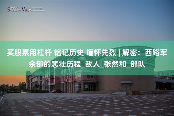 买股票用杠杆 铭记历史 缅怀先烈 | 解密：西路军余部的悲壮历程_敌人_张然和_部队