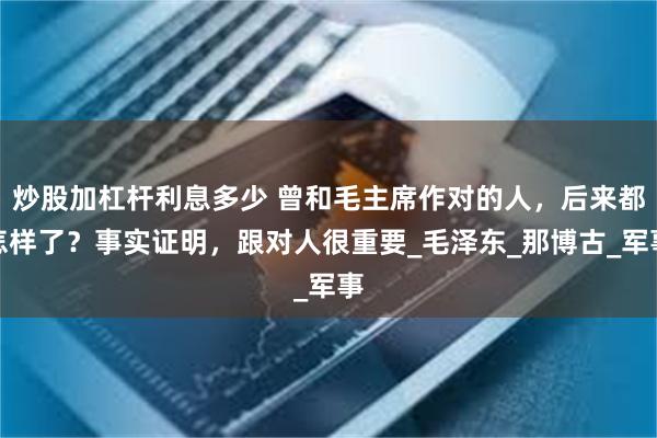 炒股加杠杆利息多少 曾和毛主席作对的人，后来都怎样了？事实证明，跟对人很重要_毛泽东_那博古_军事