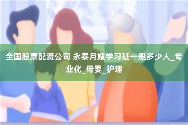 全国股票配资公司 永泰月嫂学习班一般多少人_专业化_母婴_护理
