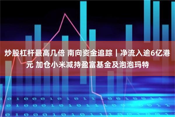 炒股杠杆最高几倍 南向资金追踪｜净流入逾6亿港元 加仓小米减持盈富基金及泡泡玛特
