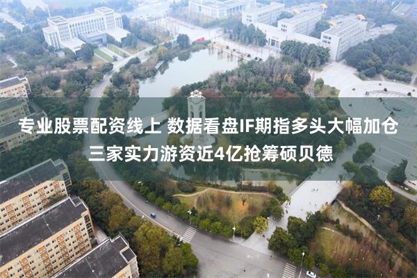 专业股票配资线上 数据看盘IF期指多头大幅加仓 三家实力游资近4亿抢筹硕贝德