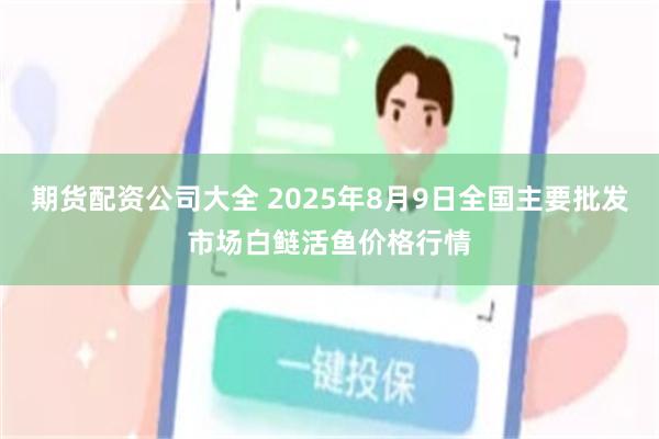 期货配资公司大全 2025年8月9日全国主要批发市场白鲢活鱼价格行情