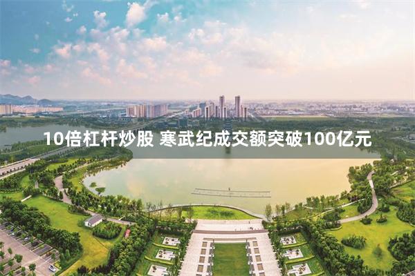 10倍杠杆炒股 寒武纪成交额突破100亿元