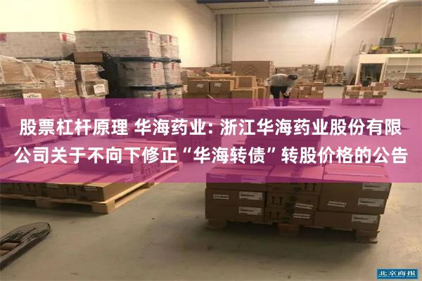 股票杠杆原理 华海药业: 浙江华海药业股份有限公司关于不向下修正“华海转债”转股价格的公告