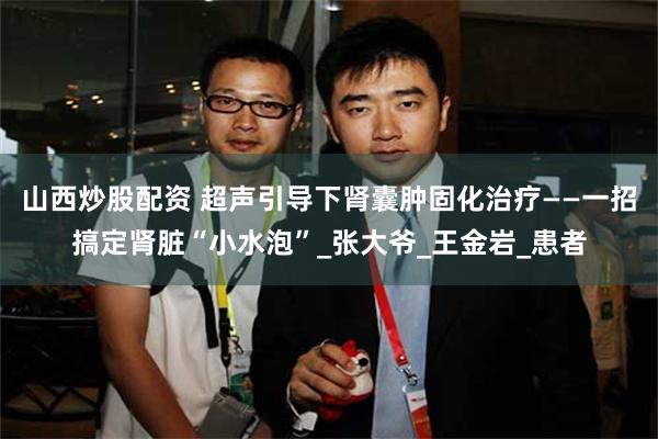 山西炒股配资 超声引导下肾囊肿固化治疗——一招搞定肾脏“小水泡”_张大爷_王金岩_患者