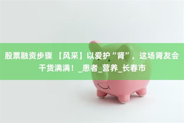 股票融资步骤 【风采】以爱护“肾”，这场肾友会干货满满！_患者_营养_长春市